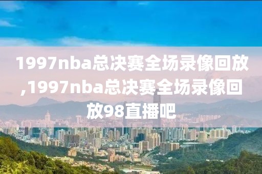 1997nba总决赛全场录像回放,1997nba总决赛全场录像回放98直播吧