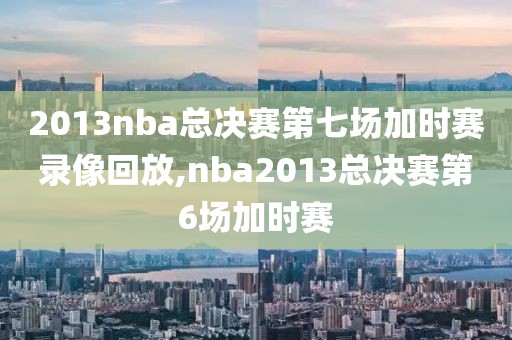 2013nba总决赛第七场加时赛录像回放,nba2013总决赛第6场加时赛
