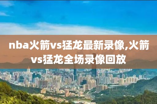 nba火箭vs猛龙最新录像,火箭vs猛龙全场录像回放