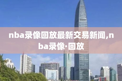 nba录像回放最新交易新闻,nba录像·回放