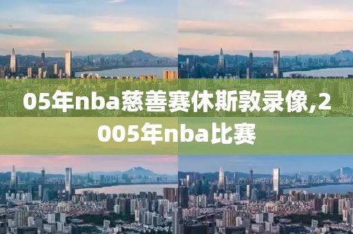 05年nba慈善赛休斯敦录像,2005年nba比赛