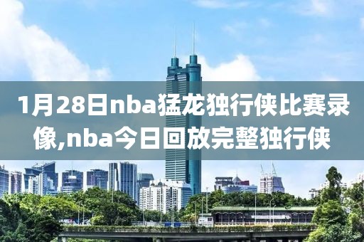 1月28日nba猛龙独行侠比赛录像,nba今日回放完整独行侠