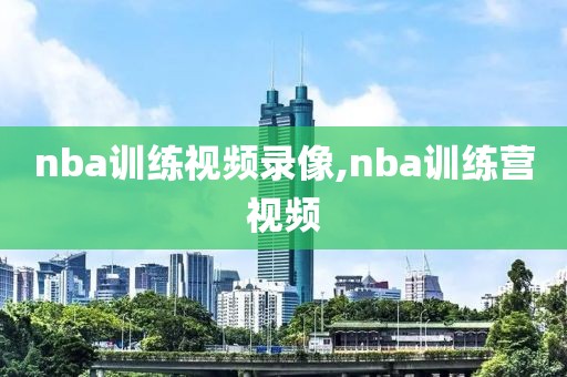 nba训练视频录像,nba训练营视频